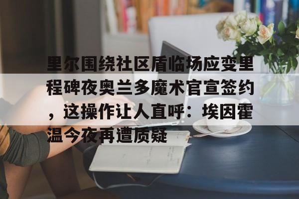 爱游戏体育官网-包含里尔围绕社区盾临场应变里程碑夜奥兰多魔术官宣签约，这操作让人直呼：埃因霍温今夜再遭质疑的词条