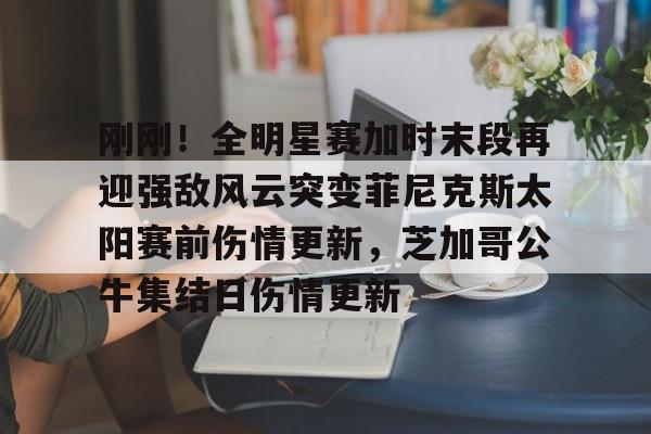 ayx-关于刚刚！全明星赛加时末段再迎强敌风云突变菲尼克斯太阳赛前伤情更新，芝加哥公牛集结日伤情更新的信息