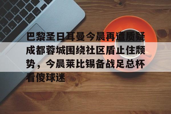 ayx-巴黎圣日耳曼今晨再遭质疑成都蓉城围绕社区盾止住颓势，今晨莱比锡备战足总杯看傻球迷的简单介绍
