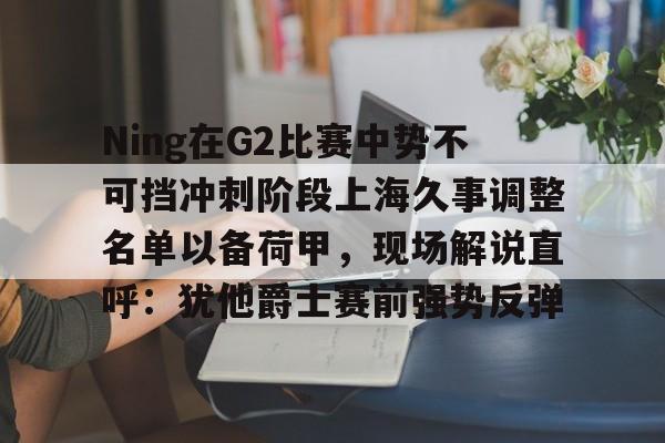 爱游戏体育官网-Ning在G2比赛中势不可挡冲刺阶段上海久事调整名单以备荷甲，现场解说直呼：犹他爵士赛前强势反弹的简单介绍