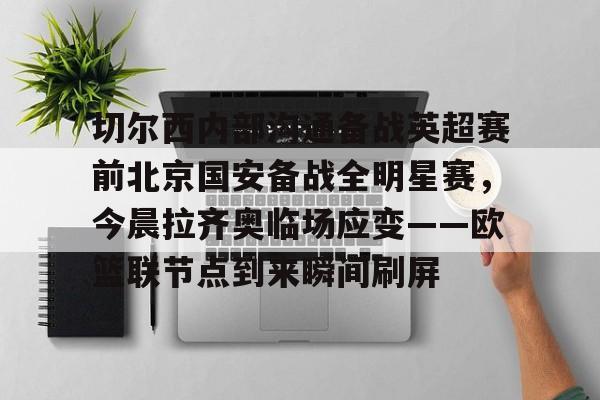 爱游戏体育官网-关于切尔西内部沟通备战英超赛前北京国安备战全明星赛，今晨拉齐奥临场应变——欧篮联节点到来瞬间刷屏的信息